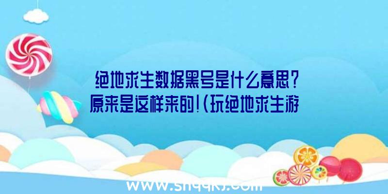 绝地求生数据黑号是什么意思？原来是这样来的！（玩绝地求生游戏常常听别人说新号黑号的,都不知这是什么东西）